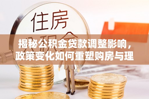 舟曲揭秘公积金贷款调整影响，政策变化如何重塑购房与理财规划