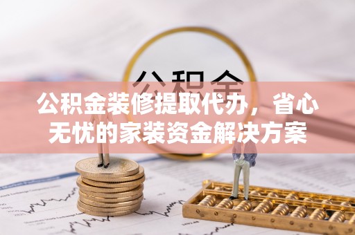 舟曲公积金装修提取代办，省心无忧的家装资金解决方案
