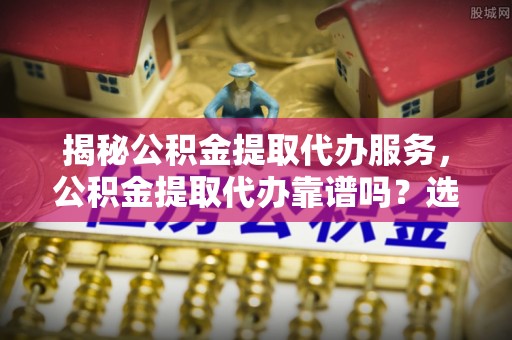 舟曲揭秘公积金提取代办服务，公积金提取代办靠谱吗？选择需谨慎