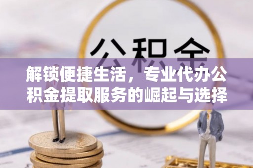 舟曲解锁便捷生活，专业代办公积金提取服务的崛起与选择