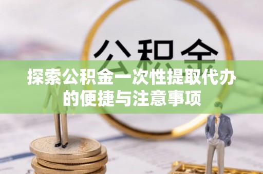 舟曲探索公积金一次性提取代办的便捷与注意事项