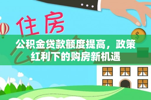 舟曲公积金贷款额度提高，政策红利下的购房新机遇