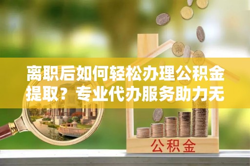 舟曲离职后如何轻松办理公积金提取？专业代办服务助力无忧