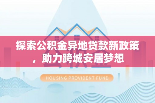 舟曲探索公积金异地贷款新政策，助力跨城安居梦想