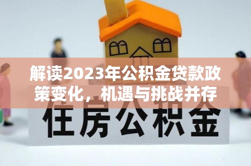 舟曲解读2023年公积金贷款政策变化，机遇与挑战并存