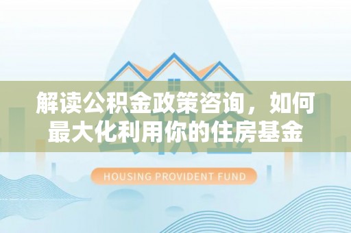 舟曲解读公积金政策咨询，如何最大化利用你的住房基金